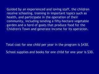 Guided by an experienced and loving staff, the children receive schooling, training in important topics such as health, and participate in the operation of their community, including tending a fifty-hectare vegetable garden and a herd of goats that produce food for the Children's Town and generate income for its operation. Total cost for one child per year in the program is $430.  School supplies and books for one child for one year is $30. 