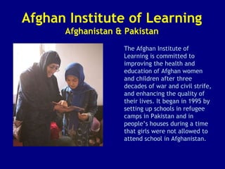 Afghan Institute of Learning Afghanistan & Pakistan The Afghan Institute of Learning is committed to improving the health and education of Afghan women and children after three decades of war and civil strife, and enhancing the quality of their lives. It began in 1995 by setting up schools in refugee camps in Pakistan and in people’s houses during a time that girls were not allowed to attend school in Afghanistan.  