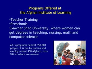 Programs Offered at  the Afghan Institute of Learning Teacher Training  Preschools Gawhar Shad University, where women can get degrees in teaching, nursing, math and computer science AIL’s programs benefit 350,000 people. It is run by women and employs about 450 Afghans, over 70% of whom are women.   