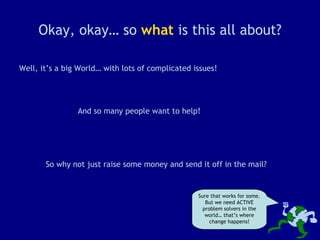 Okay, okay… so  what  is this all about? Well, it’s a big World… with lots of complicated issues! So why not just raise some money and send it off in the mail? And so many people want to help! Sure that works for some. But we need ACTIVE problem solvers in the world… that’s where change happens! 