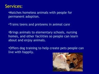 Services: Matches homeless animals with people for permanent adoption. Trains teens and preteens in animal care Brings animals to elementary schools, nursing homes, and other facilities so people can learn about and enjoy animals. Offers dog training to help create pets people can live with happily. 