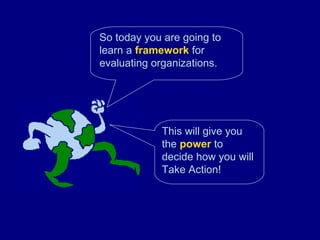 So today you are going to learn a  framework  for evaluating organizations. This will give you the  power  to decide how you will Take Action! 