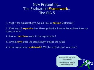Now Presenting… The Evaluation  Framework … The BIG 5 1. What is the organization’s overall Goal or  Mission  Statement? 2. What kind of  expertise  does the organization have in the problem they are trying to solve? Ummm… this is a lot to think about. Why don’t we break it down one by one… 3. How are  decisions  made in the organization? 4. At what  level  does the organization engage the issue? 5. Is the organization  sustainable ? Will the projects last over time? 