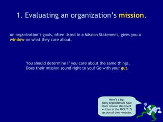 1. Evaluating an organization’s  mission . An organization’s goals, often listed in a Mission Statement, gives you a  window  on what they care about. You should determine if you care about the same things. Does their mission sound right to you? Go with your  gut . Here’s a tip! Many organizations have their mission statement written in the ABOUT US section of their website. 