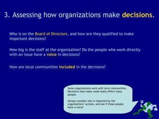 3. Assessing how organizations make  decisions . Who is on the  Board of Directors , and how are they qualified to make important decisions? Some organizations work with local communities. Decisions they make could really effect many people. Always consider who is impacted by the organizations’ actions, and see if those people have a voice! How are local communities  included  in the decisions? How big is the staff at the organization? Do the people who work directly with an issue have a  voice  in decisions? 