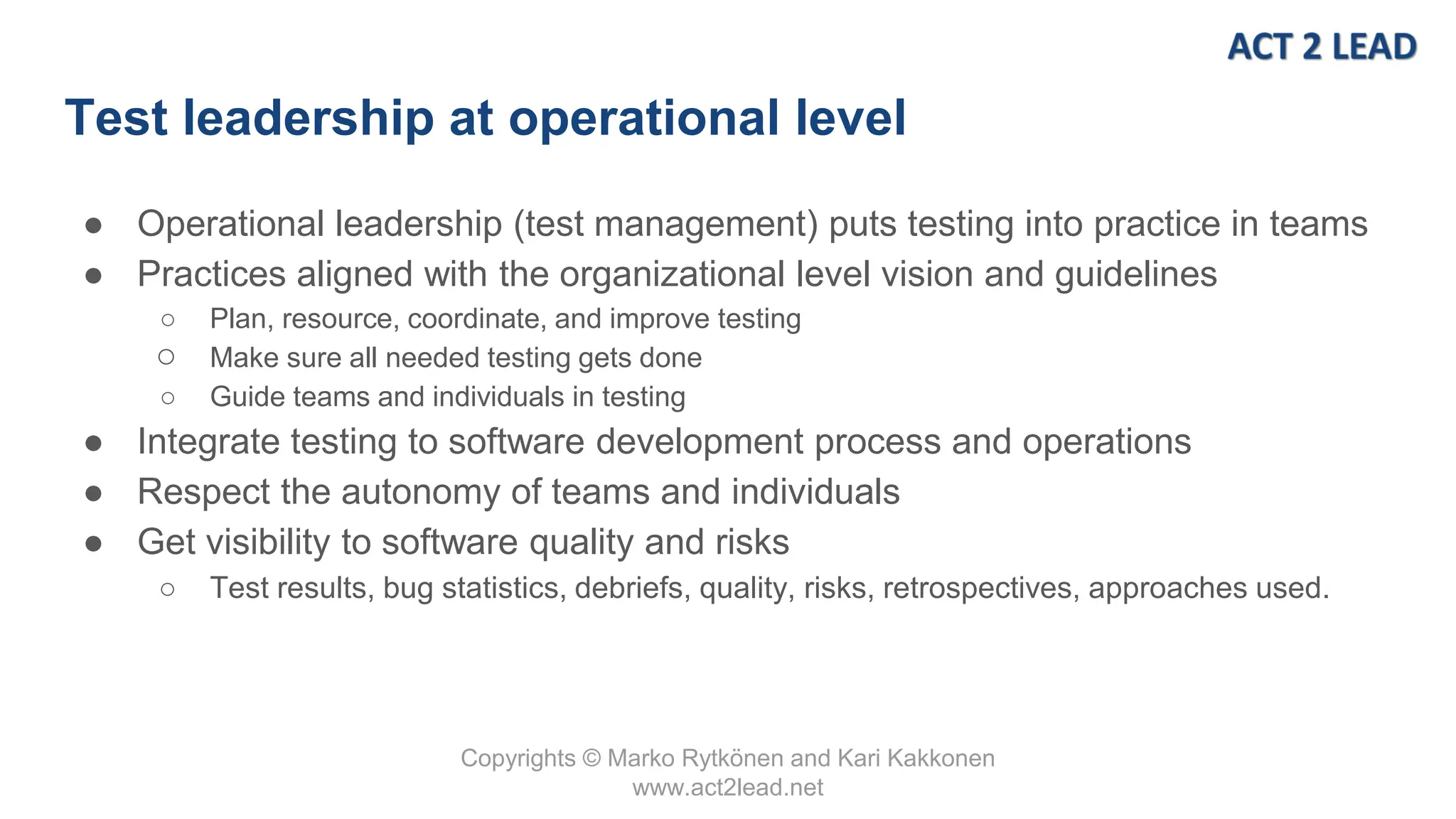 Copyrights © Marko Rytkönen and Kari Kakkonen
www.act2lead.net
Test leadership at operational level
● Operational leadership (test management) puts testing into practice in teams
● Practices aligned with the organizational level vision and guidelines
○ Plan, resource, coordinate, and improve testing
○ Make sure all needed testing gets done
○ Guide teams and individuals in testing
● Integrate testing to software development process and operations
● Respect the autonomy of teams and individuals
● Get visibility to software quality and risks
○ Test results, bug statistics, debriefs, quality, risks, retrospectives, approaches used.
 