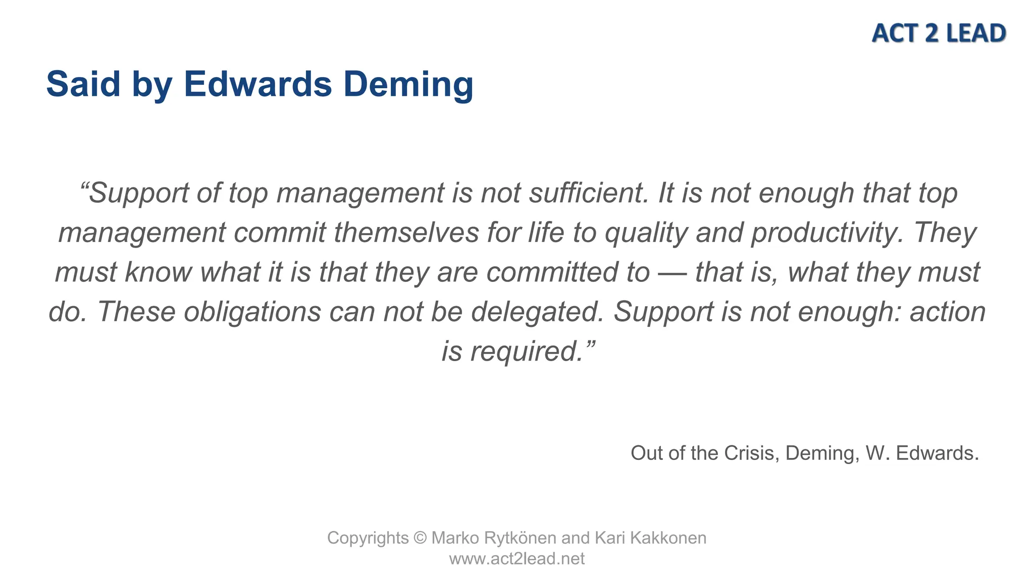 Copyrights © Marko Rytkönen and Kari Kakkonen
www.act2lead.net
Said by Edwards Deming
“Support of top management is not sufficient. It is not enough that top
management commit themselves for life to quality and productivity. They
must know what it is that they are committed to — that is, what they must
do. These obligations can not be delegated. Support is not enough: action
is required.”
Out of the Crisis, Deming, W. Edwards.
 