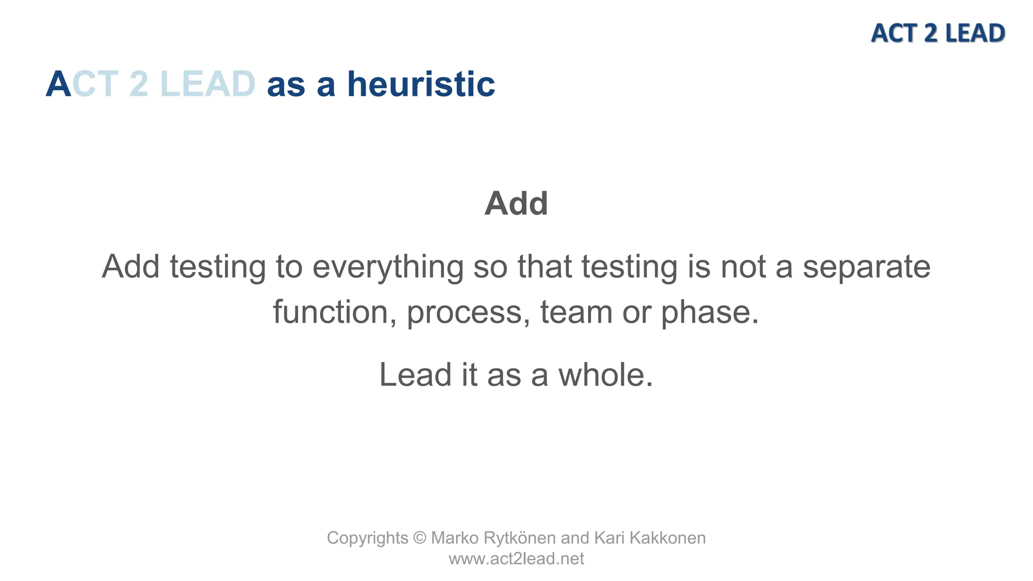 Copyrights © Marko Rytkönen and Kari Kakkonen
www.act2lead.net
ACT 2 LEAD as a heuristic
Add
Add testing to everything so that testing is not a separate
function, process, team or phase.
Lead it as a whole.
 