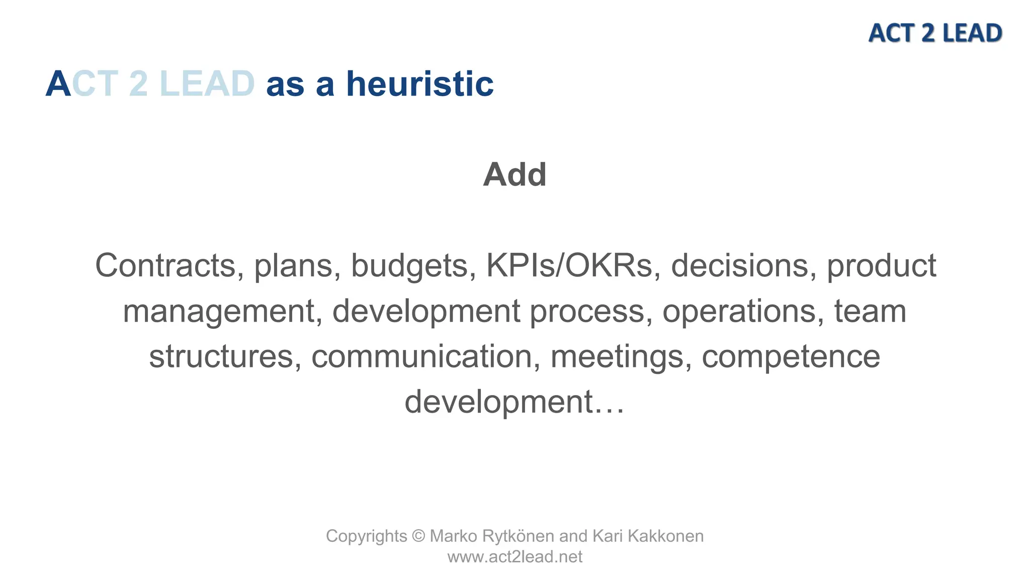 Copyrights © Marko Rytkönen and Kari Kakkonen
www.act2lead.net
ACT 2 LEAD as a heuristic
Add
Contracts, plans, budgets, KPIs/OKRs, decisions, product
management, development process, operations, team
structures, communication, meetings, competence
development…
 