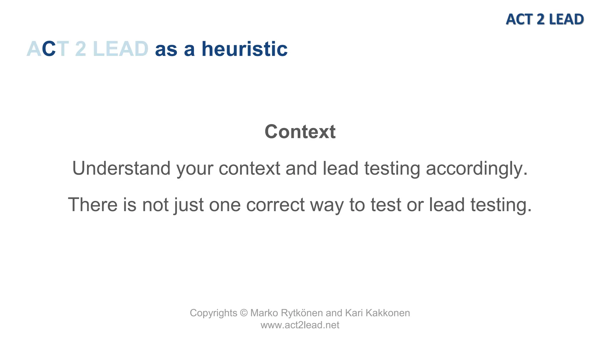 Copyrights © Marko Rytkönen and Kari Kakkonen
www.act2lead.net
ACT 2 LEAD as a heuristic
Context
Understand your context and lead testing accordingly.
There is not just one correct way to test or lead testing.
 