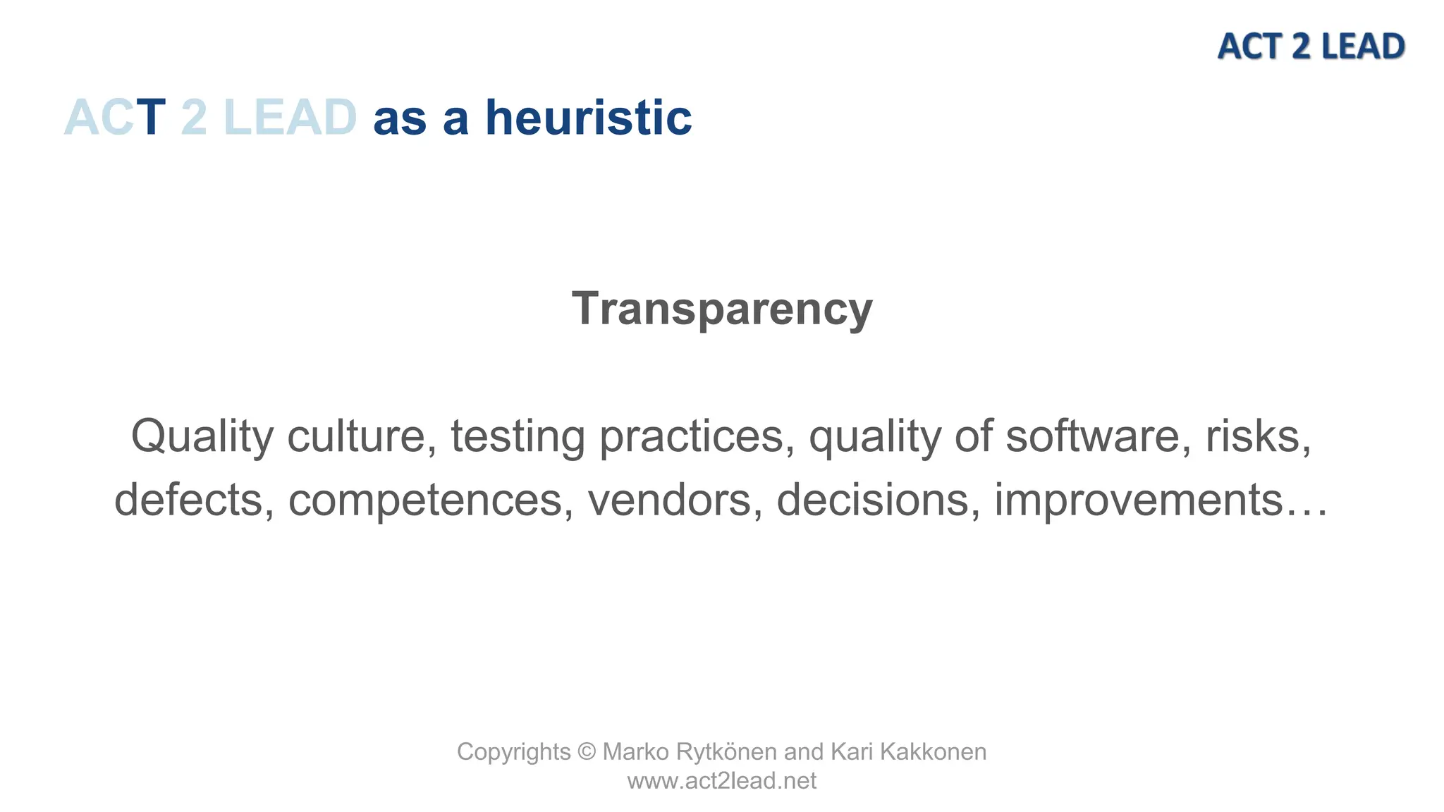 Copyrights © Marko Rytkönen and Kari Kakkonen
www.act2lead.net
ACT 2 LEAD as a heuristic
Transparency
Quality culture, testing practices, quality of software, risks,
defects, competences, vendors, decisions, improvements…
 
