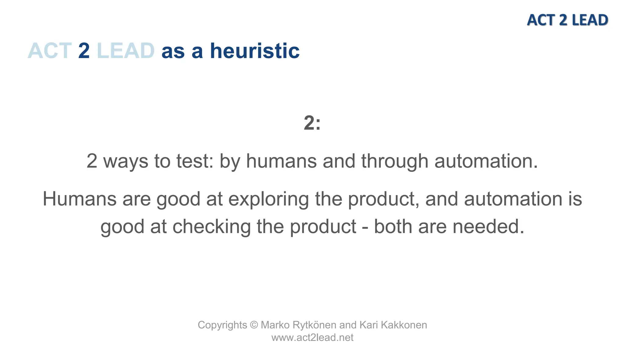 Copyrights © Marko Rytkönen and Kari Kakkonen
www.act2lead.net
ACT 2 LEAD as a heuristic
2:
2 ways to test: by humans and through automation.
Humans are good at exploring the product, and automation is
good at checking the product - both are needed.
 