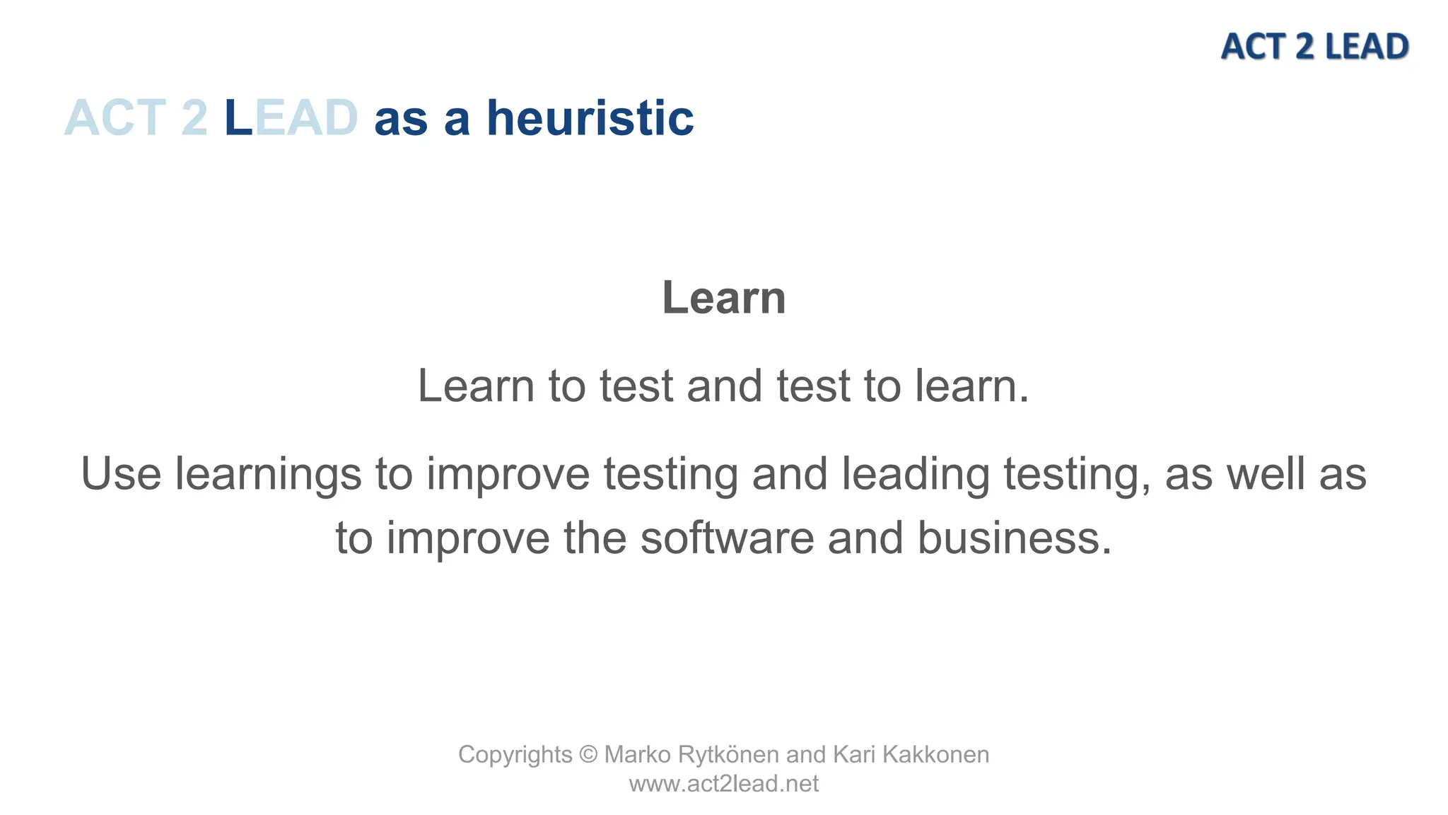 Copyrights © Marko Rytkönen and Kari Kakkonen
www.act2lead.net
ACT 2 LEAD as a heuristic
Learn
Learn to test and test to learn.
Use learnings to improve testing and leading testing, as well as
to improve the software and business.
 