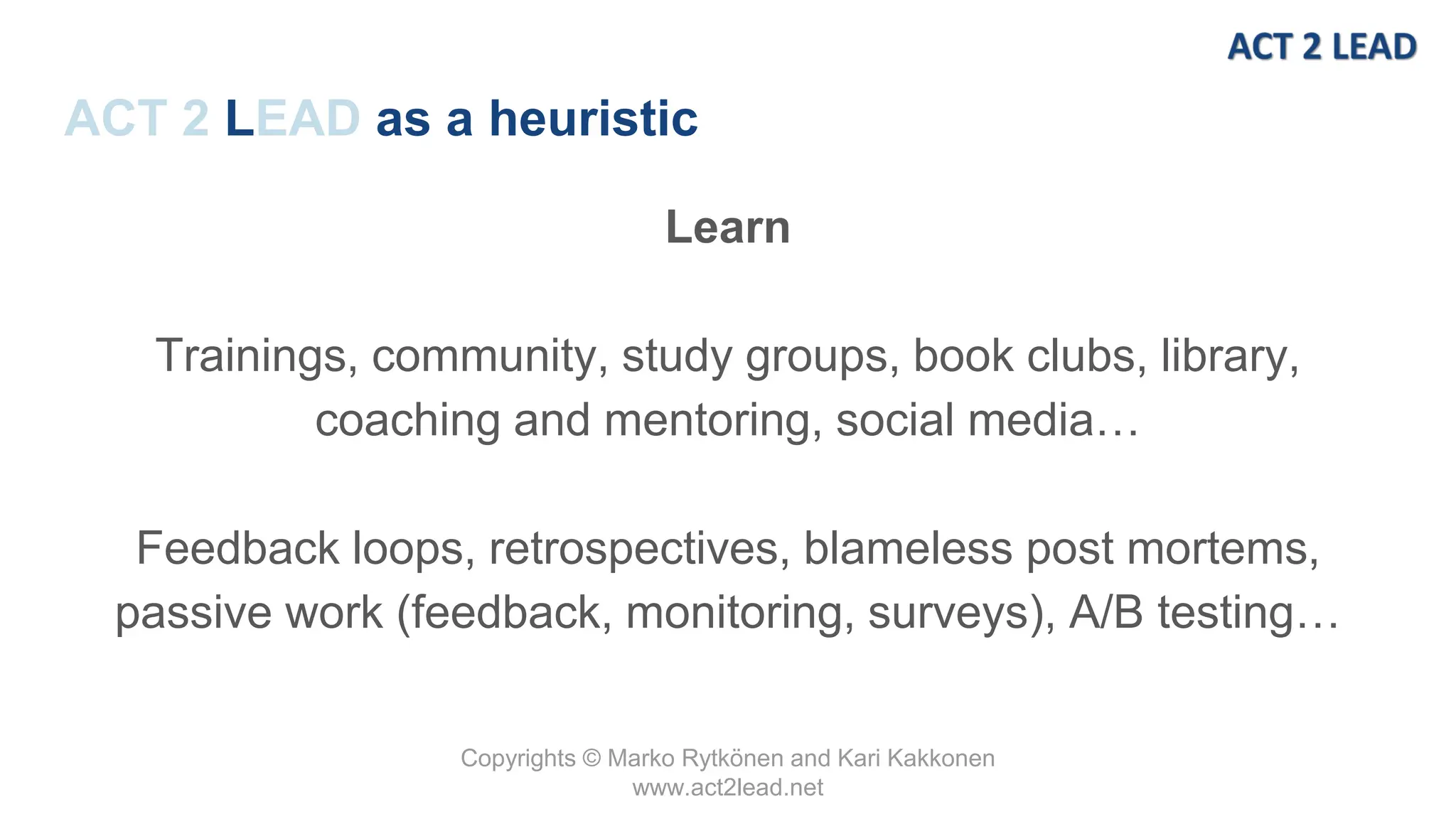Copyrights © Marko Rytkönen and Kari Kakkonen
www.act2lead.net
ACT 2 LEAD as a heuristic
Learn
Trainings, community, study groups, book clubs, library,
coaching and mentoring, social media…
Feedback loops, retrospectives, blameless post mortems,
passive work (feedback, monitoring, surveys), A/B testing…
 