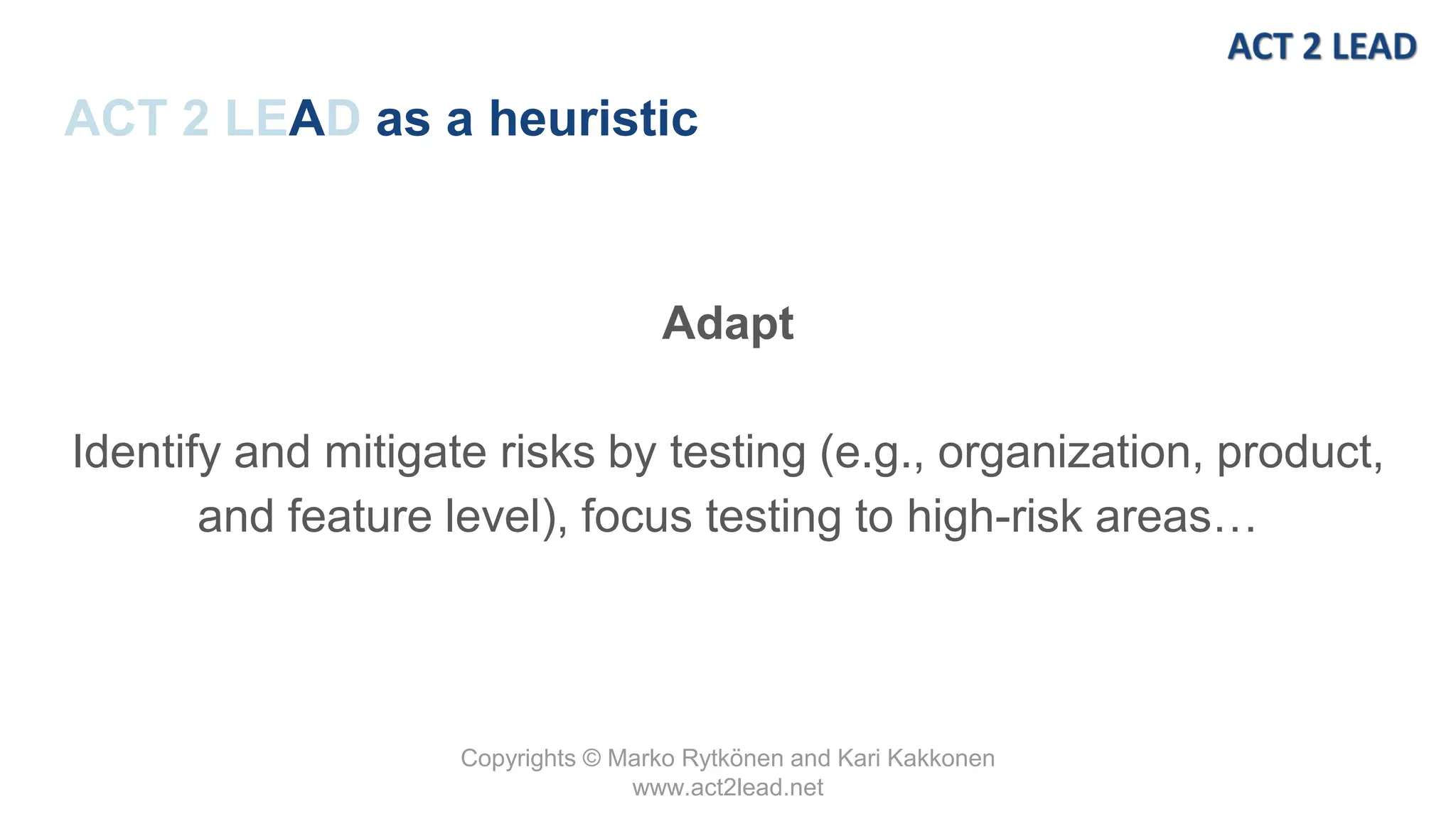 Copyrights © Marko Rytkönen and Kari Kakkonen
www.act2lead.net
ACT 2 LEAD as a heuristic
Adapt
Identify and mitigate risks by testing (e.g., organization, product,
and feature level), focus testing to high-risk areas…
 