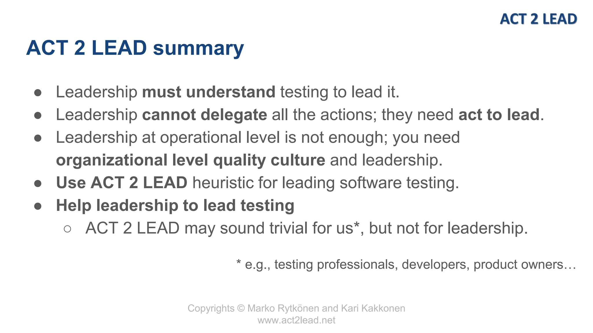 Copyrights © Marko Rytkönen and Kari Kakkonen
www.act2lead.net
ACT 2 LEAD summary
● Leadership must understand testing to lead it.
● Leadership cannot delegate all the actions; they need act to lead.
● Leadership at operational level is not enough; you need
organizational level quality culture and leadership.
● Use ACT 2 LEAD heuristic for leading software testing.
● Help leadership to lead testing
○ ACT 2 LEAD may sound trivial for us*, but not for leadership.
* e.g., testing professionals, developers, product owners…
 