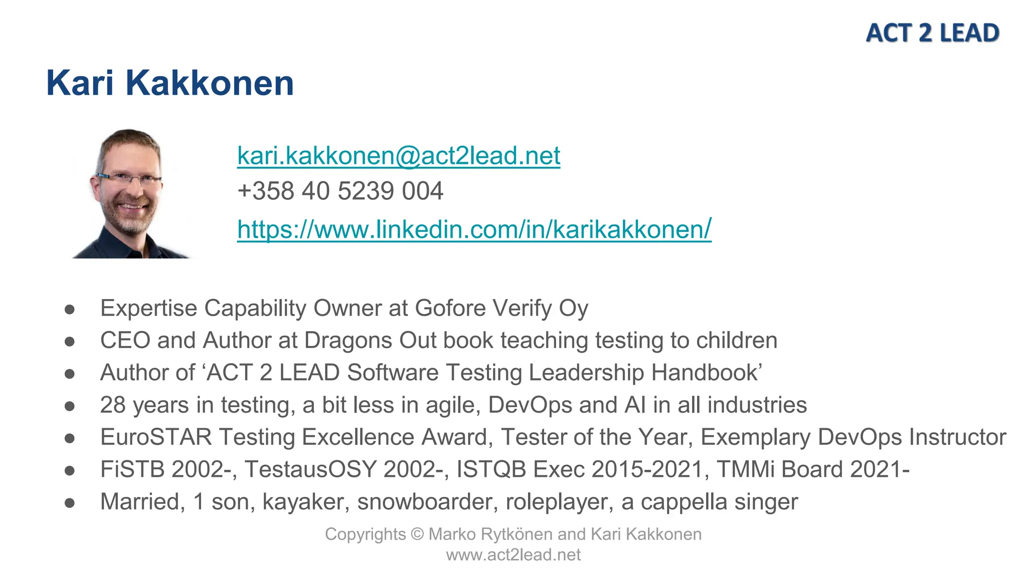 Copyrights © Marko Rytkönen and Kari Kakkonen
www.act2lead.net
kari.kakkonen@act2lead.net
+358 40 5239 004
https://www.linkedin.com/in/karikakkonen/
Kari Kakkonen
● Expertise Capability Owner at Gofore Verify Oy
● CEO and Author at Dragons Out book teaching testing to children
● Author of ‘ACT 2 LEAD Software Testing Leadership Handbook’
● 28 years in testing, a bit less in agile, DevOps and AI in all industries
● EuroSTAR Testing Excellence Award, Tester of the Year, Exemplary DevOps Instructor
● FiSTB 2002-, TestausOSY 2002-, ISTQB Exec 2015-2021, TMMi Board 2021-
● Married, 1 son, kayaker, snowboarder, roleplayer, a cappella singer
 