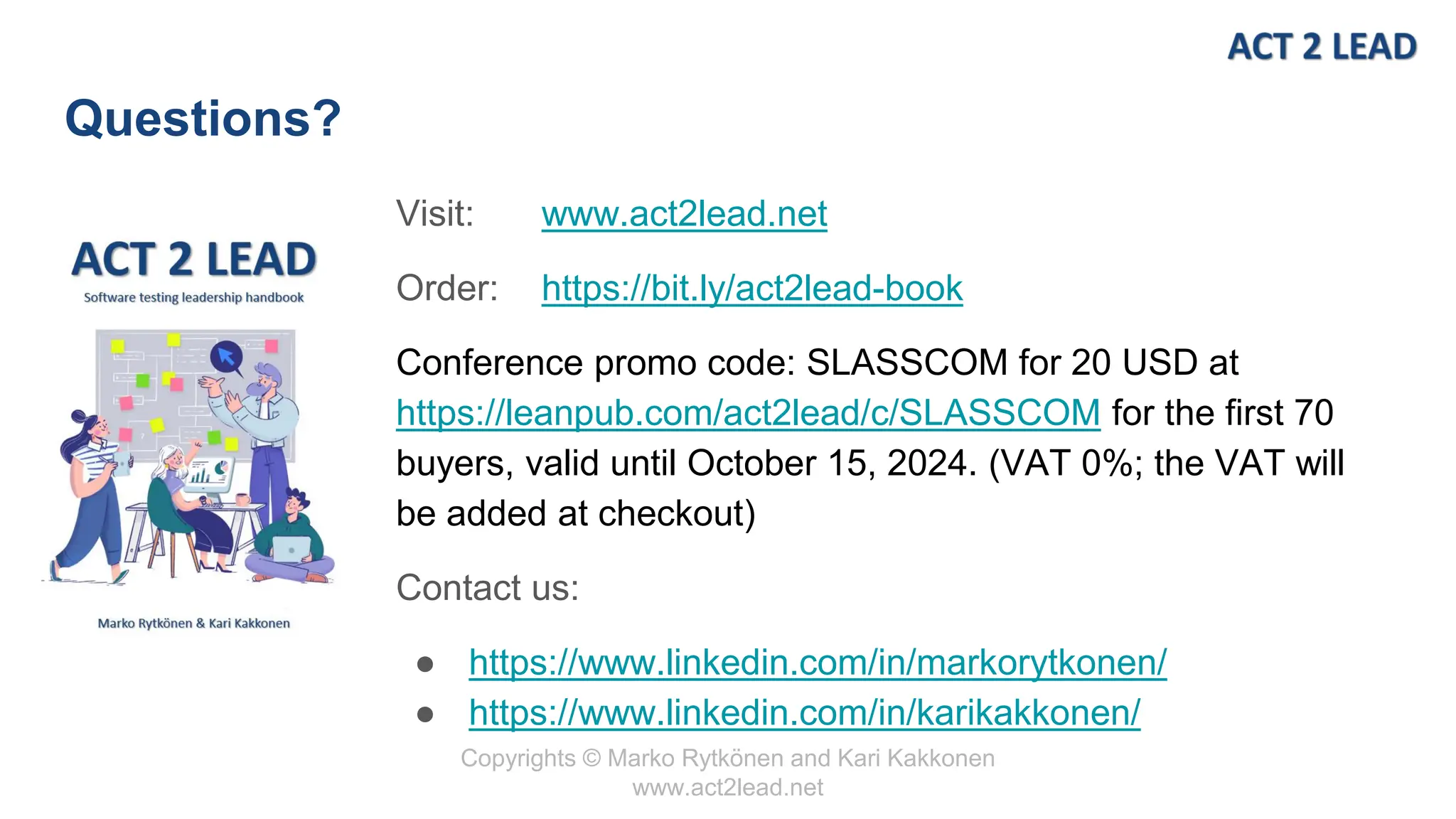 Copyrights © Marko Rytkönen and Kari Kakkonen
www.act2lead.net
Questions?
Visit: www.act2lead.net
Order: https://bit.ly/act2lead-book
Conference promo code: SLASSCOM for 20 USD at
https://leanpub.com/act2lead/c/SLASSCOM for the first 70
buyers, valid until October 15, 2024. (VAT 0%; the VAT will
be added at checkout)
Contact us:
● https://www.linkedin.com/in/markorytkonen/
● https://www.linkedin.com/in/karikakkonen/
 