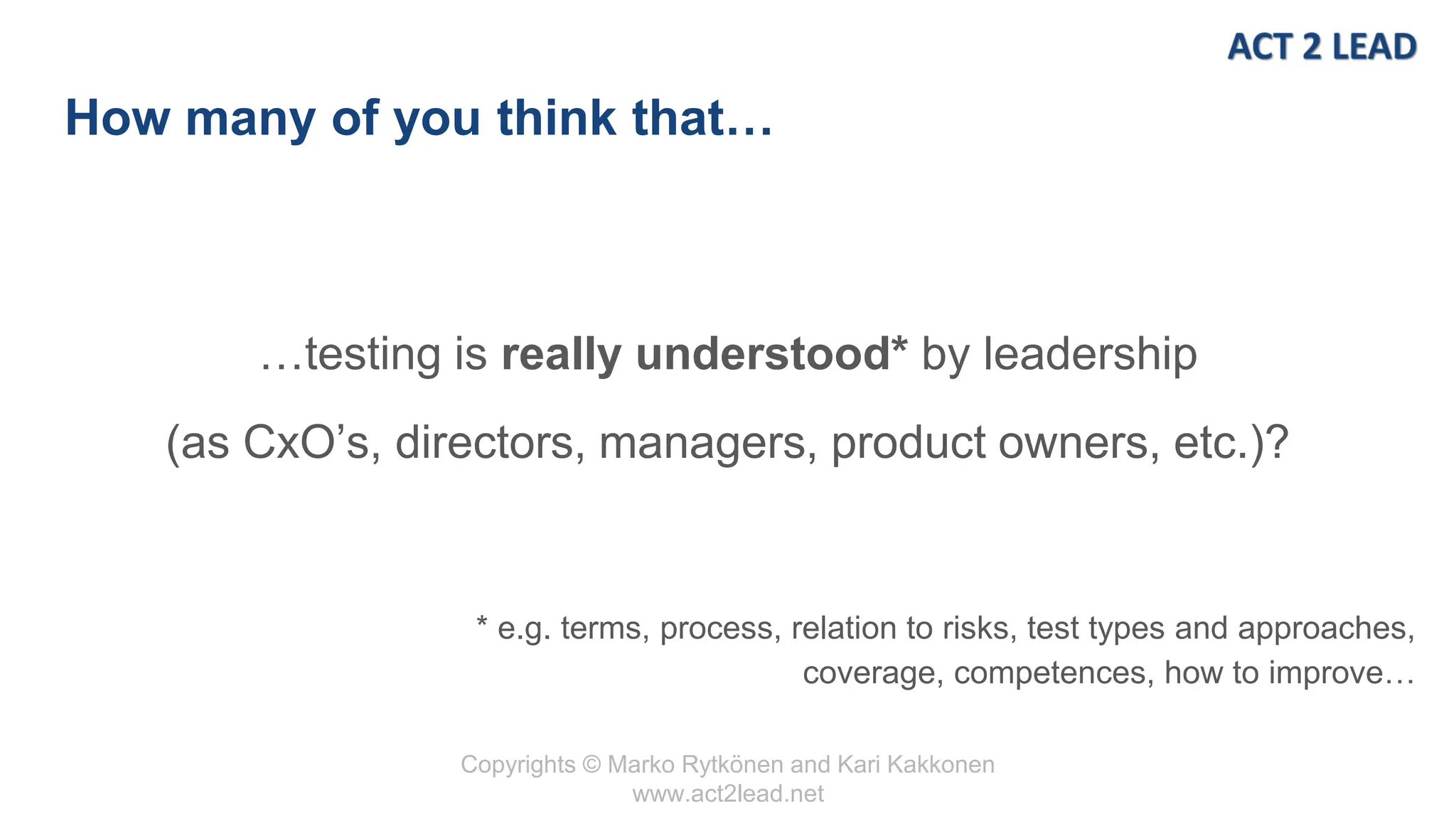 Copyrights © Marko Rytkönen and Kari Kakkonen
www.act2lead.net
How many of you think that…
…testing is really understood* by leadership
(as CxO’s, directors, managers, product owners, etc.)?
* e.g. terms, process, relation to risks, test types and approaches,
coverage, competences, how to improve…
 