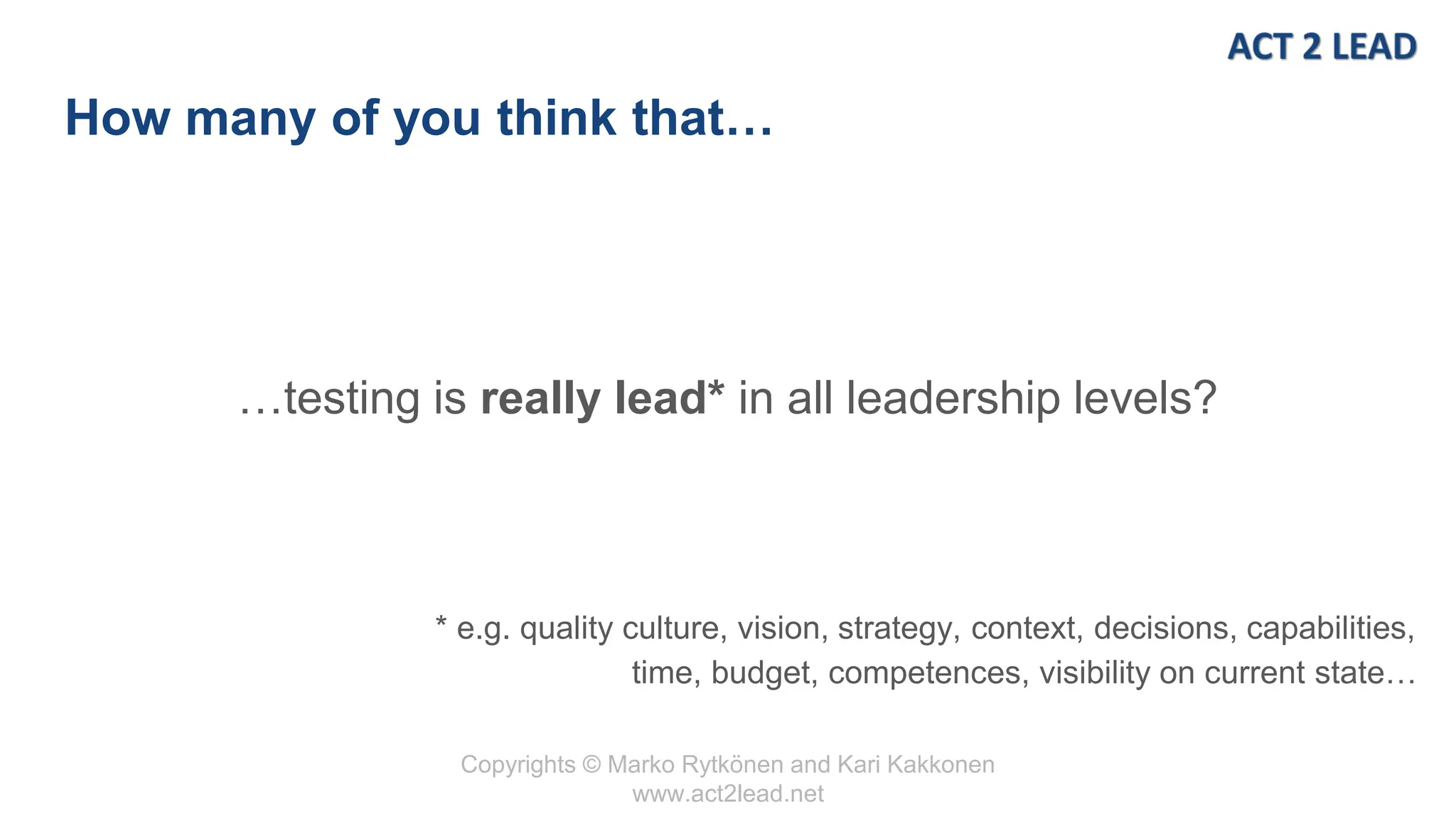 Copyrights © Marko Rytkönen and Kari Kakkonen
www.act2lead.net
How many of you think that…
…testing is really lead* in all leadership levels?
* e.g. quality culture, vision, strategy, context, decisions, capabilities,
time, budget, competences, visibility on current state…
 