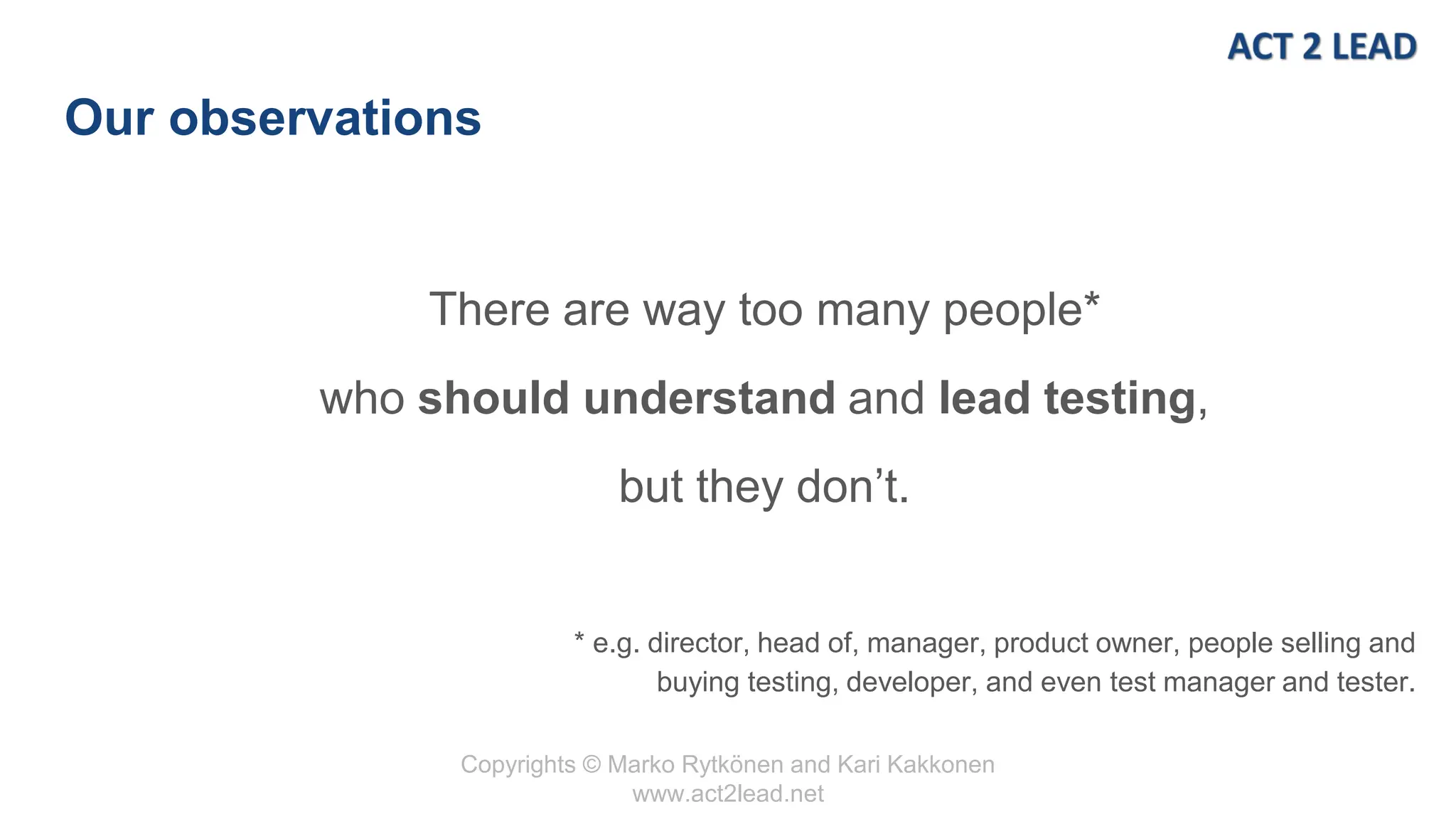 Copyrights © Marko Rytkönen and Kari Kakkonen
www.act2lead.net
Our observations
There are way too many people*
who should understand and lead testing,
but they don’t.
* e.g. director, head of, manager, product owner, people selling and
buying testing, developer, and even test manager and tester.
 