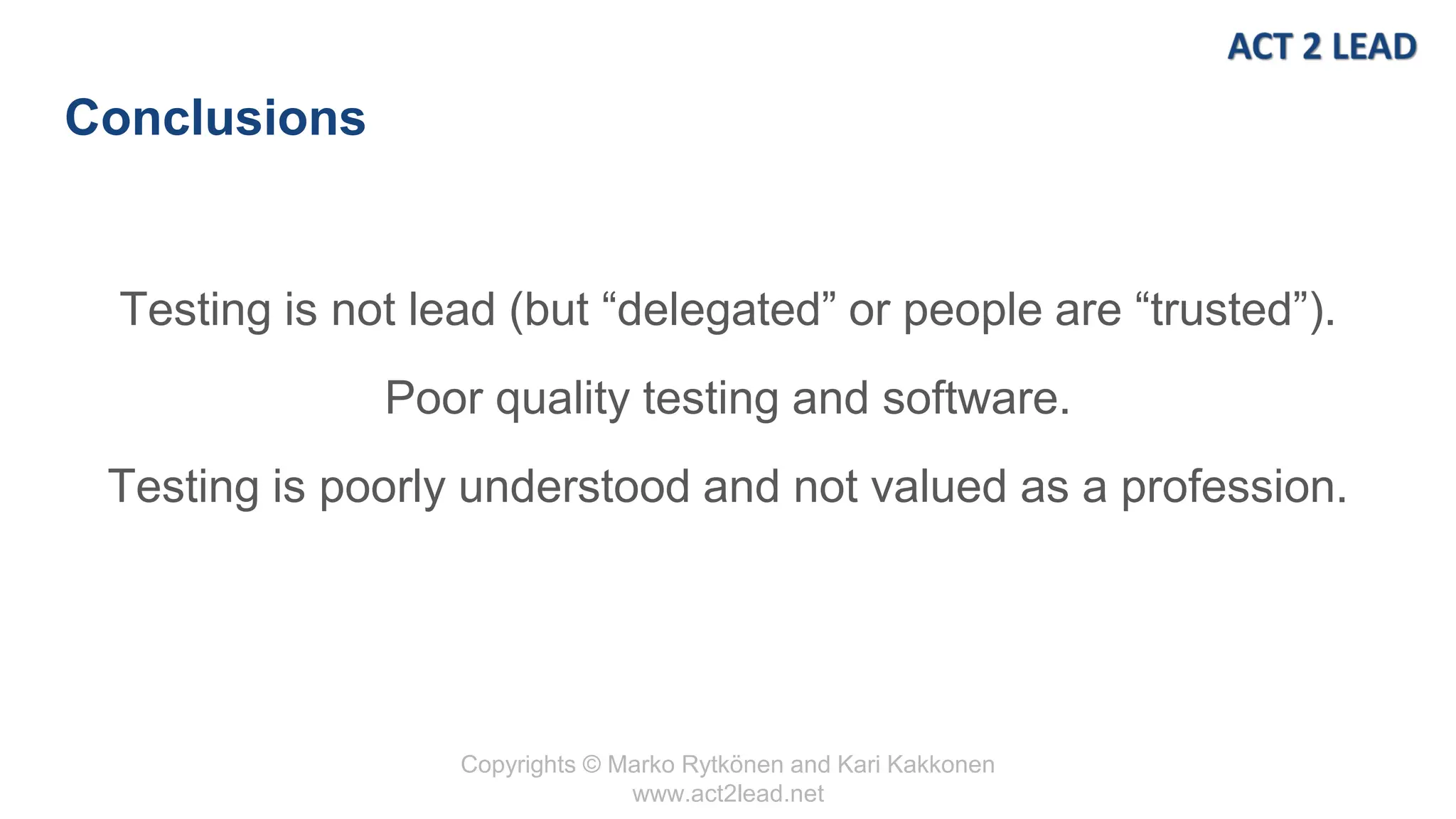 Copyrights © Marko Rytkönen and Kari Kakkonen
www.act2lead.net
Conclusions
Testing is not lead (but “delegated” or people are “trusted”).
Poor quality testing and software.
Testing is poorly understood and not valued as a profession.
 