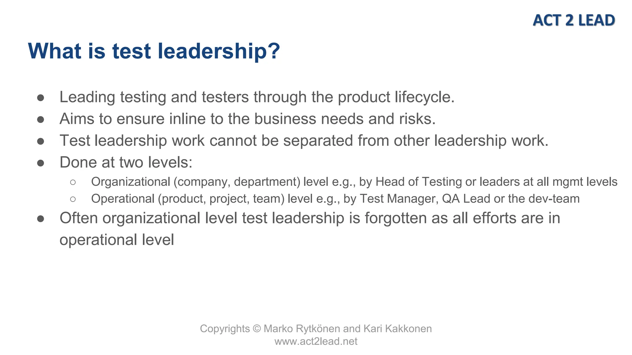 Copyrights © Marko Rytkönen and Kari Kakkonen
www.act2lead.net
What is test leadership?
● Leading testing and testers through the product lifecycle.
● Aims to ensure inline to the business needs and risks.
● Test leadership work cannot be separated from other leadership work.
● Done at two levels:
○ Organizational (company, department) level e.g., by Head of Testing or leaders at all mgmt levels
○ Operational (product, project, team) level e.g., by Test Manager, QA Lead or the dev-team
● Often organizational level test leadership is forgotten as all efforts are in
operational level
 