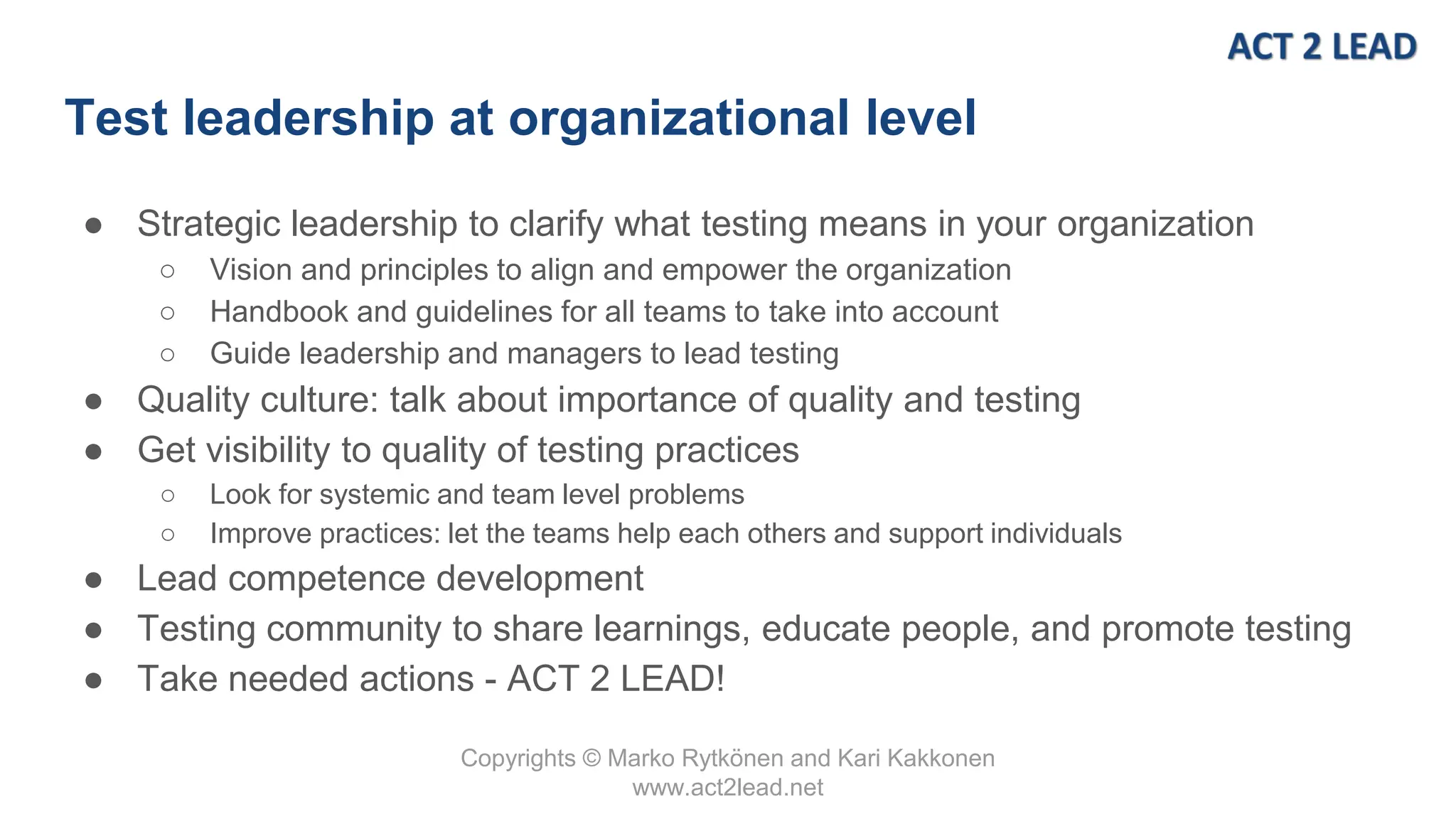 Copyrights © Marko Rytkönen and Kari Kakkonen
www.act2lead.net
Test leadership at organizational level
● Strategic leadership to clarify what testing means in your organization
○ Vision and principles to align and empower the organization
○ Handbook and guidelines for all teams to take into account
○ Guide leadership and managers to lead testing
● Quality culture: talk about importance of quality and testing
● Get visibility to quality of testing practices
○ Look for systemic and team level problems
○ Improve practices: let the teams help each others and support individuals
● Lead competence development
● Testing community to share learnings, educate people, and promote testing
● Take needed actions - ACT 2 LEAD!
 