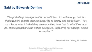 Copyrights © Marko Rytkönen and Kari Kakkonen
www.act2lead.net
Said by Edwards Deming
“Support of top management is not sufficient. It is not enough that top
management commit themselves for life to quality and productivity. They
must know what it is that they are committed to — that is, what they must
do. These obligations can not be delegated. Support is not enough: action
is required.”
Out of the Crisis, Deming, W. Edwards.
 