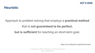 Copyrights © Marko Rytkönen and Kari Kakkonen
www.act2lead.net
Heuristic
Approach to problem solving that employs a practical method
that is not guaranteed to be perfect,
but is sufficient for reaching an short-term goal.
https://en.wikipedia.org/wiki/Heuristic
 