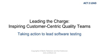 Copyrights © Marko Rytkönen and Kari Kakkonen
www.act2lead.net
Leading the Charge:
Inspiring Customer-Centric Quality Teams
Taking action to lead software testing
 