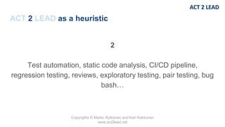 Copyrights © Marko Rytkönen and Kari Kakkonen
www.act2lead.net
ACT 2 LEAD as a heuristic
2
Test automation, static code analysis, CI/CD pipeline,
regression testing, reviews, exploratory testing, pair testing, bug
bash…
 