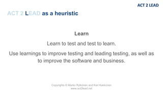 Copyrights © Marko Rytkönen and Kari Kakkonen
www.act2lead.net
ACT 2 LEAD as a heuristic
Learn
Learn to test and test to learn.
Use learnings to improve testing and leading testing, as well as
to improve the software and business.
 