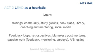 Copyrights © Marko Rytkönen and Kari Kakkonen
www.act2lead.net
ACT 2 LEAD as a heuristic
Learn
Trainings, community, study groups, book clubs, library,
coaching and mentoring, social media…
Feedback loops, retrospectives, blameless post mortems,
passive work (feedback, monitoring, surveys), A/B testing…
 