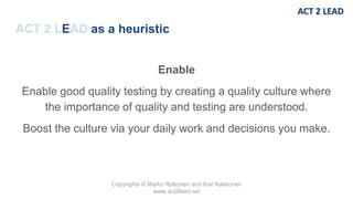 Copyrights © Marko Rytkönen and Kari Kakkonen
www.act2lead.net
ACT 2 LEAD as a heuristic
Enable
Enable good quality testing by creating a quality culture where
the importance of quality and testing are understood.
Boost the culture via your daily work and decisions you make.
 