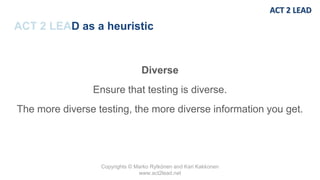 Copyrights © Marko Rytkönen and Kari Kakkonen
www.act2lead.net
ACT 2 LEAD as a heuristic
Diverse
Ensure that testing is diverse.
The more diverse testing, the more diverse information you get.
 