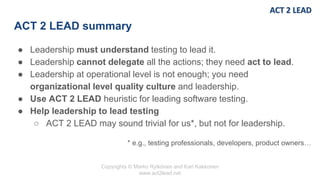 Copyrights © Marko Rytkönen and Kari Kakkonen
www.act2lead.net
ACT 2 LEAD summary
● Leadership must understand testing to lead it.
● Leadership cannot delegate all the actions; they need act to lead.
● Leadership at operational level is not enough; you need
organizational level quality culture and leadership.
● Use ACT 2 LEAD heuristic for leading software testing.
● Help leadership to lead testing
○ ACT 2 LEAD may sound trivial for us*, but not for leadership.
* e.g., testing professionals, developers, product owners…
 