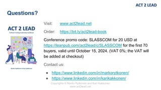 Copyrights © Marko Rytkönen and Kari Kakkonen
www.act2lead.net
Questions?
Visit: www.act2lead.net
Order: https://bit.ly/act2lead-book
Conference promo code: SLASSCOM for 20 USD at
https://leanpub.com/act2lead/c/SLASSCOM for the first 70
buyers, valid until October 15, 2024. (VAT 0%; the VAT will
be added at checkout)
Contact us:
● https://www.linkedin.com/in/markorytkonen/
● https://www.linkedin.com/in/karikakkonen/
 