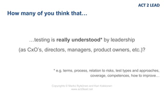 Copyrights © Marko Rytkönen and Kari Kakkonen
www.act2lead.net
How many of you think that…
…testing is really understood* by leadership
(as CxO’s, directors, managers, product owners, etc.)?
* e.g. terms, process, relation to risks, test types and approaches,
coverage, competences, how to improve…
 
