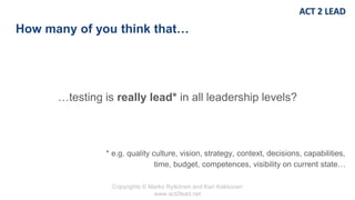 Copyrights © Marko Rytkönen and Kari Kakkonen
www.act2lead.net
How many of you think that…
…testing is really lead* in all leadership levels?
* e.g. quality culture, vision, strategy, context, decisions, capabilities,
time, budget, competences, visibility on current state…
 