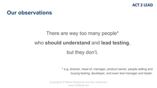 Copyrights © Marko Rytkönen and Kari Kakkonen
www.act2lead.net
Our observations
There are way too many people*
who should understand and lead testing,
but they don’t.
* e.g. director, head of, manager, product owner, people selling and
buying testing, developer, and even test manager and tester.
 