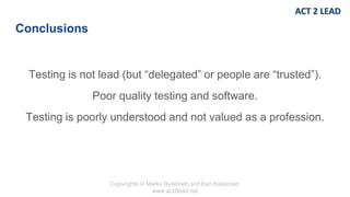 Copyrights © Marko Rytkönen and Kari Kakkonen
www.act2lead.net
Conclusions
Testing is not lead (but “delegated” or people are “trusted”).
Poor quality testing and software.
Testing is poorly understood and not valued as a profession.
 