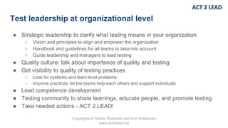 Copyrights © Marko Rytkönen and Kari Kakkonen
www.act2lead.net
Test leadership at organizational level
● Strategic leadership to clarify what testing means in your organization
○ Vision and principles to align and empower the organization
○ Handbook and guidelines for all teams to take into account
○ Guide leadership and managers to lead testing
● Quality culture: talk about importance of quality and testing
● Get visibility to quality of testing practices
○ Look for systemic and team level problems
○ Improve practices: let the teams help each others and support individuals
● Lead competence development
● Testing community to share learnings, educate people, and promote testing
● Take needed actions - ACT 2 LEAD!
 