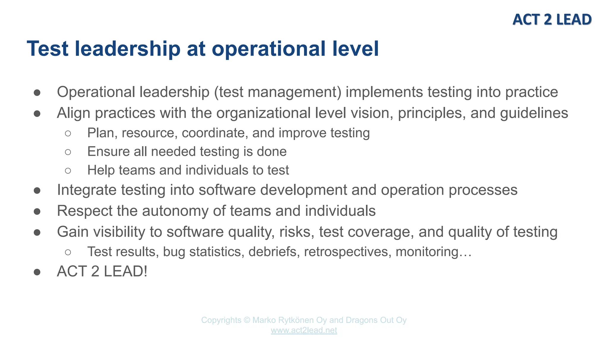 Copyrights © Marko Rytkönen Oy and Dragons Out Oy
www.act2lead.net
Test leadership at operational level
● Operational leadership (test management) implements testing into practice
● Align practices with the organizational level vision, principles, and guidelines
○ Plan, resource, coordinate, and improve testing
○ Ensure all needed testing is done
○ Help teams and individuals to test
● Integrate testing into software development and operation processes
● Respect the autonomy of teams and individuals
● Gain visibility to software quality, risks, test coverage, and quality of testing
○ Test results, bug statistics, debriefs, retrospectives, monitoring…
● ACT 2 LEAD!
 