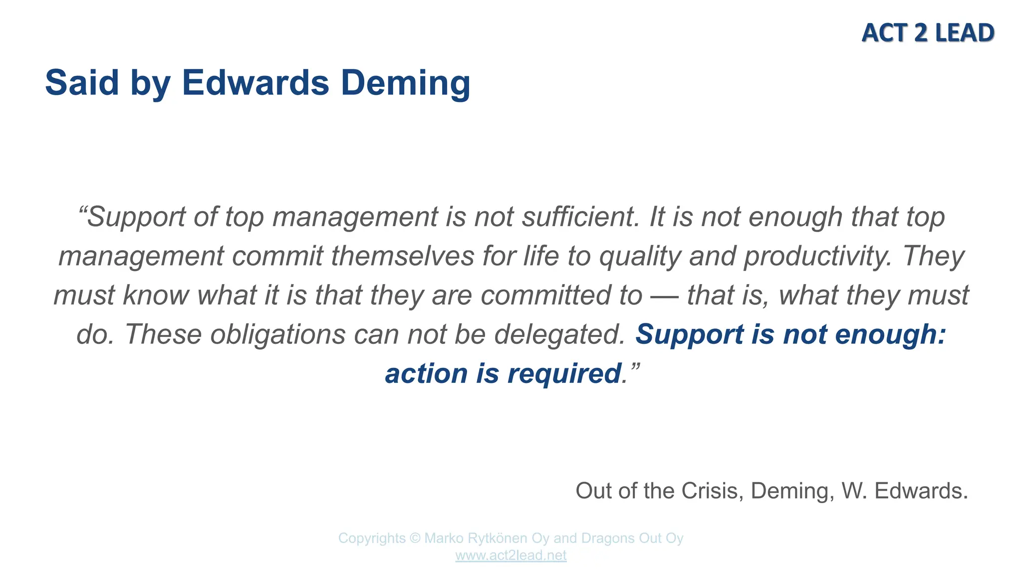 Copyrights © Marko Rytkönen Oy and Dragons Out Oy
www.act2lead.net
Said by Edwards Deming
“Support of top management is not sufficient. It is not enough that top
management commit themselves for life to quality and productivity. They
must know what it is that they are committed to — that is, what they must
do. These obligations can not be delegated. Support is not enough:
action is required.”
Out of the Crisis, Deming, W. Edwards.
 
