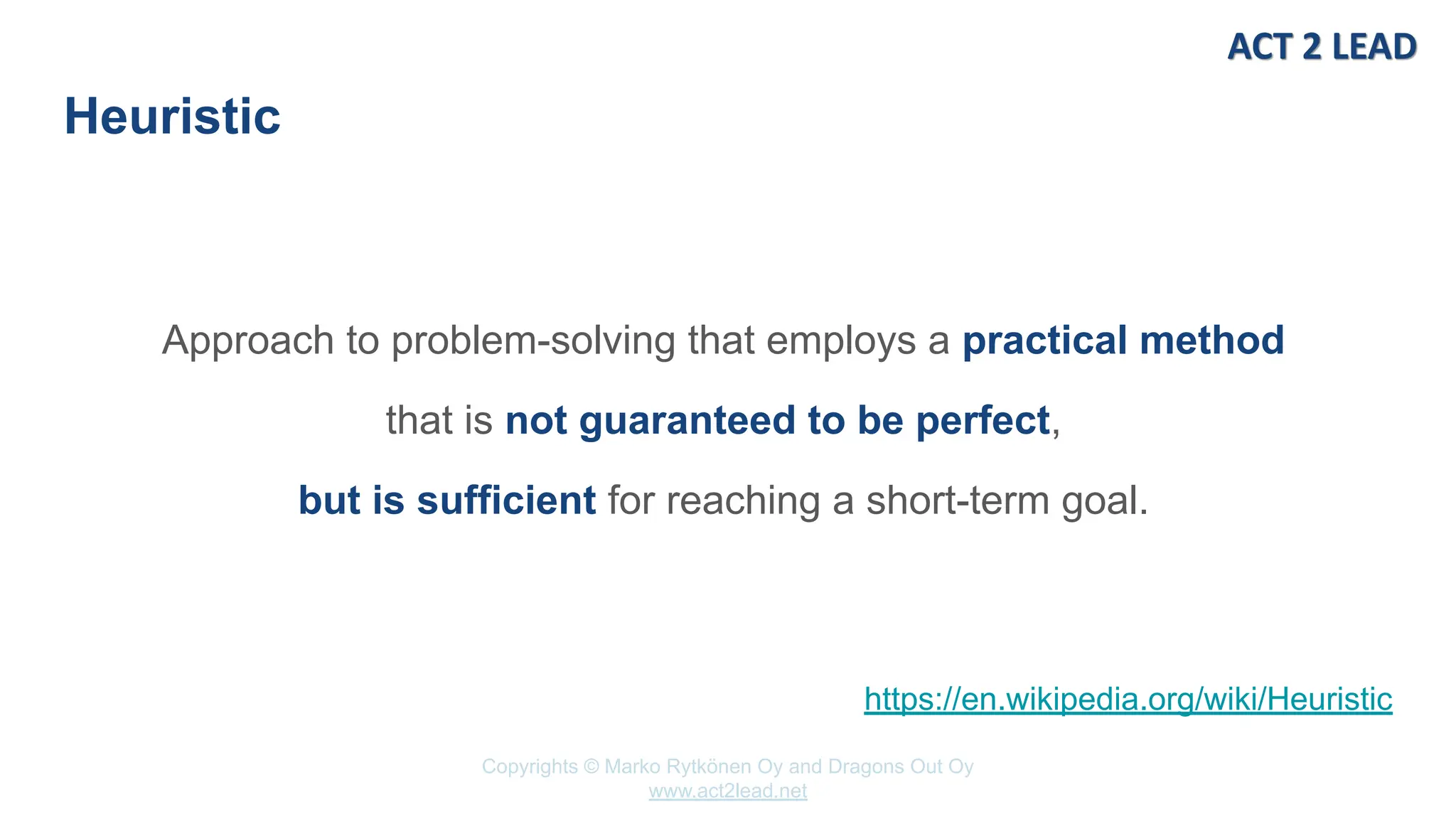 Copyrights © Marko Rytkönen Oy and Dragons Out Oy
www.act2lead.net
Heuristic
Approach to problem-solving that employs a practical method
that is not guaranteed to be perfect,
but is sufficient for reaching a short-term goal.
https://en.wikipedia.org/wiki/Heuristic
 