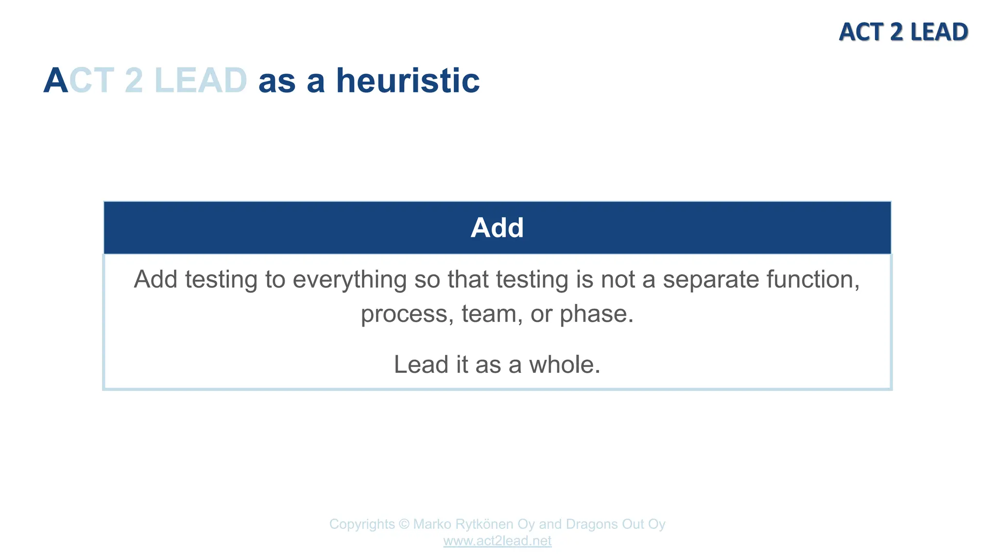 Copyrights © Marko Rytkönen Oy and Dragons Out Oy
www.act2lead.net
ACT 2 LEAD as a heuristic
Add
Add testing to everything so that testing is not a separate function,
process, team, or phase.
Lead it as a whole.
 