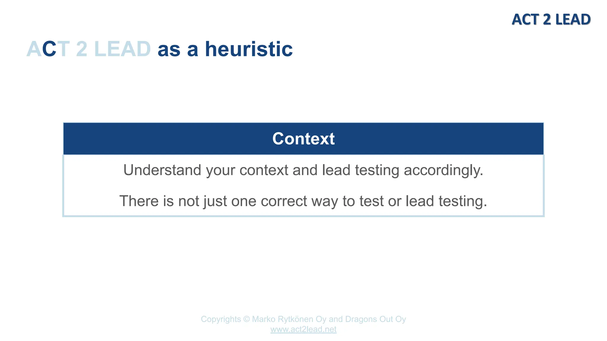 Copyrights © Marko Rytkönen Oy and Dragons Out Oy
www.act2lead.net
ACT 2 LEAD as a heuristic
Context
Understand your context and lead testing accordingly.
There is not just one correct way to test or lead testing.
 