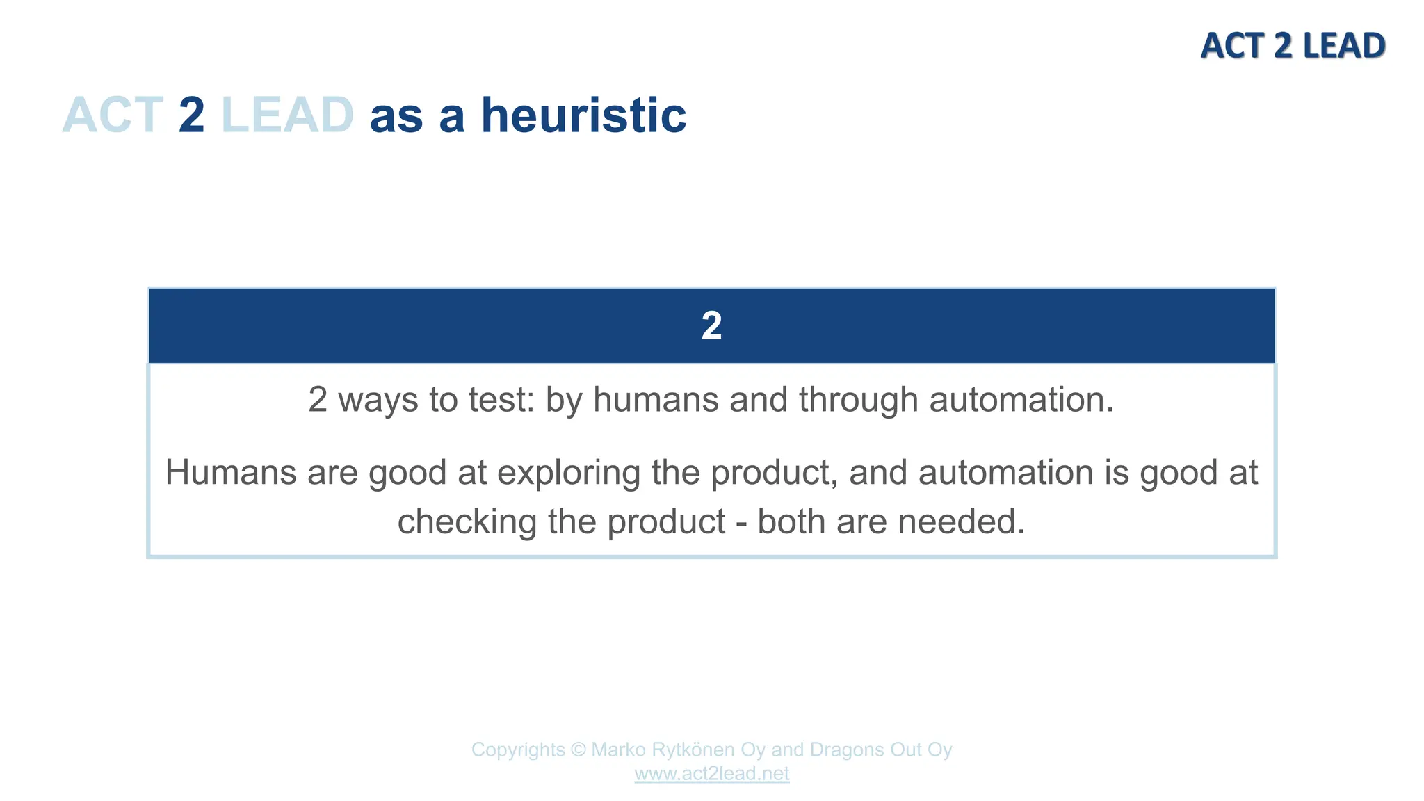 Copyrights © Marko Rytkönen Oy and Dragons Out Oy
www.act2lead.net
ACT 2 LEAD as a heuristic
2
2 ways to test: by humans and through automation.
Humans are good at exploring the product, and automation is good at
checking the product - both are needed.
 