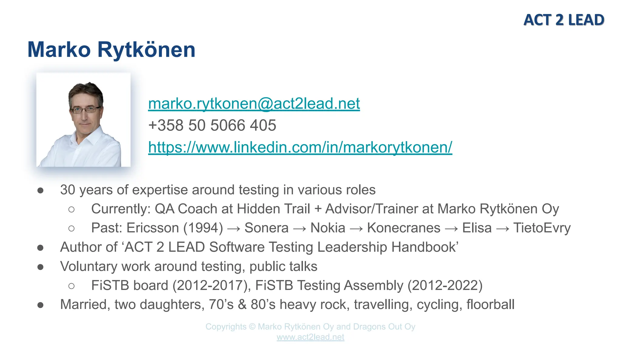 Copyrights © Marko Rytkönen Oy and Dragons Out Oy
www.act2lead.net
marko.rytkonen@act2lead.net
+358 50 5066 405
https://www.linkedin.com/in/markorytkonen/
Marko Rytkönen
● 30 years of expertise around testing in various roles
○ Currently: QA Coach at Hidden Trail + Advisor/Trainer at Marko Rytkönen Oy
○ Past: Ericsson (1994) → Sonera → Nokia → Konecranes → Elisa → TietoEvry
● Author of ‘ACT 2 LEAD Software Testing Leadership Handbook’
● Voluntary work around testing, public talks
○ FiSTB board (2012-2017), FiSTB Testing Assembly (2012-2022)
● Married, two daughters, 70’s & 80’s heavy rock, travelling, cycling, floorball
 
